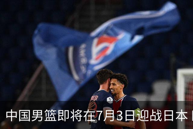 中国男篮即将在7月3日迎战日本 四场热身赛以提升实力